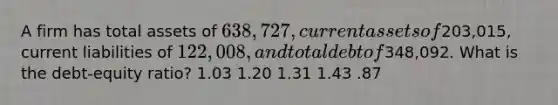 A firm has total assets of 638,727, current assets of203,015, current liabilities of 122,008, and total debt of348,092. What is the debt-equity ratio? 1.03 1.20 1.31 1.43 .87