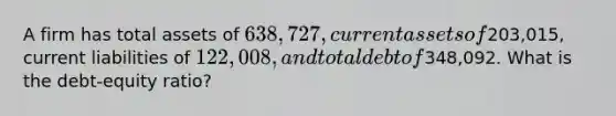 A firm has total assets of 638,727, current assets of203,015, current liabilities of 122,008, and total debt of348,092. What is the debt-equity ratio?