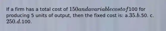 If a firm has a total cost of 150 and a variable cost of100 for producing 5 units of output, then the fixed cost is: a.35. b.50. c.250. d.100.