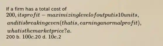 If a firm has a total cost of 200, its profit-maximizing level of output is 10 units, and it is breaking even (that is, earning a normal profit), what is the market price? a.200 b. 100 c.20 d. 10 e.2