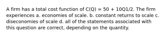 A firm has a total cost function of C(Q) = 50 + 10Q1/2. The firm experiences a. economies of scale. b. constant returns to scale c. diseconomies of scale d. all of the statements associated with this question are correct, depending on the quantity.