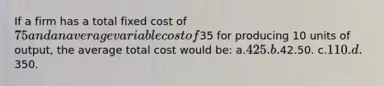 If a firm has a total fixed cost of 75 and an average variable cost of35 for producing 10 units of output, the average total cost would be: a.425. b.42.50. c.110. d.350.