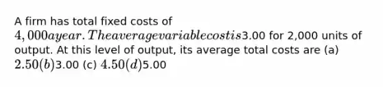 A firm has total fixed costs of 4,000 a year. The average variable cost is3.00 for 2,000 units of output. At this level of output, its average total costs are (a) 2.50 (b)3.00 (c) 4.50 (d)5.00