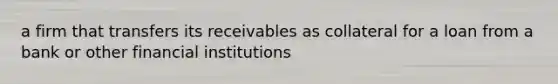 a firm that transfers its receivables as collateral for a loan from a bank or other financial institutions