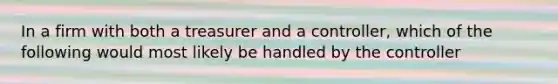 In a firm with both a treasurer and a controller, which of the following would most likely be handled by the controller