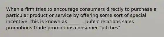 When a firm tries to encourage consumers directly to purchase a particular product or service by offering some sort of special incentive, this is known as ______. public relations sales promotions trade promotions consumer "pitches"