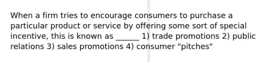 When a firm tries to encourage consumers to purchase a particular product or service by offering some sort of special incentive, this is known as ______ 1) trade promotions 2) public relations 3) sales promotions 4) consumer "pitches"