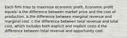 Each firm tries to maximize economic profit. Economic profit equals: a.the difference between market price and the cost of production. b.the difference between marginal revenue and marginal cost. c.the difference between total revenue and total cost, which includes both explicit and implicit costs d.the difference between total revenue and opportunity cost.