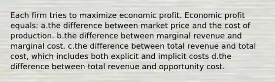 Each firm tries to maximize economic profit. Economic profit equals: a.the difference between market price and the cost of production. b.the difference between marginal revenue and marginal cost. c.the difference between total revenue and total cost, which includes both explicit and implicit costs d.the difference between total revenue and opportunity cost.