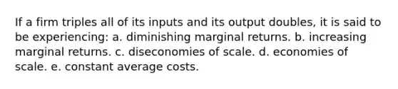 If a firm triples all of its inputs and its output doubles, it is said to be experiencing: a. diminishing marginal returns. b. increasing marginal returns. c. diseconomies of scale. d. economies of scale. e. constant average costs.