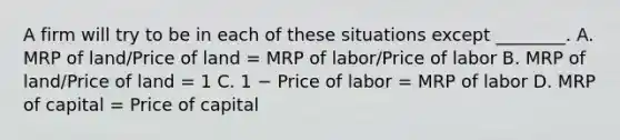 A firm will try to be in each of these situations except ________. A. MRP of land/Price of land = MRP of labor/Price of labor B. MRP of land/Price of land = 1 C. 1 − Price of labor = MRP of labor D. MRP of capital = Price of capital