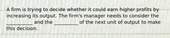 A firm is trying to decide whether it could earn higher profits by increasing its output. The firm's manager needs to consider the ___________ and the __________ of the next unit of output to make this decision.