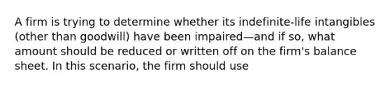 A firm is trying to determine whether its indefinite-life intangibles (other than goodwill) have been impaired—and if so, what amount should be reduced or written off on the firm's balance sheet. In this scenario, the firm should use