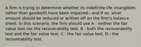 A firm is trying to determine whether its indefinite-life intangibles (other than goodwill) have been impaired—and if so, what amount should be reduced or written off on the firm's balance sheet. In this scenario, the firm should use A : neither the fair value test nor the recoverability test. B : both the recoverability test and the fair value test. C : the fair value test. D : the recoverability test.