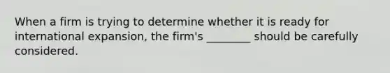 When a firm is trying to determine whether it is ready for international​ expansion, the​ firm's ________ should be carefully considered.