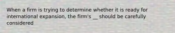 When a firm is trying to determine whether it is ready for international expansion, the firm's __ should be carefully considered