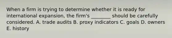 When a firm is trying to determine whether it is ready for international​ expansion, the​ firm's ________ should be carefully considered. A. trade audits B. proxy indicators C. goals D. owners E. history