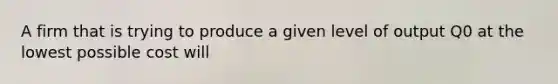 A firm that is trying to produce a given level of output Q0 at the lowest possible cost will