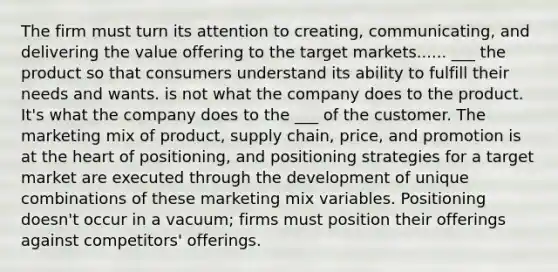 The firm must turn its attention to creating, communicating, and delivering the value offering to the target markets...... ___ the product so that consumers understand its ability to fulfill their needs and wants. is not what the company does to the product. It's what the company does to the ___ of the customer. The marketing mix of product, supply chain, price, and promotion is at the heart of positioning, and positioning strategies for a target market are executed through the development of unique combinations of these marketing mix variables. Positioning doesn't occur in a vacuum; firms must position their offerings against competitors' offerings.