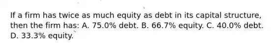 If a firm has twice as much equity as debt in its capital structure, then the firm has: A. 75.0% debt. B. 66.7% equity. C. 40.0% debt. D. 33.3% equity.