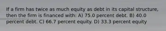 If a firm has twice as much equity as debt in its capital structure, then the firm is financed with: A) 75.0 percent debt. B) 40.0 percent debt. C) 66.7 percent equity. D) 33.3 percent equity