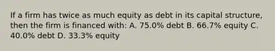 If a firm has twice as much equity as debt in its capital structure, then the firm is financed with: A. 75.0% debt B. 66.7% equity C. 40.0% debt D. 33.3% equity