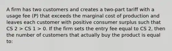 A firm has two customers and creates a two-part tariff with a usage fee (P) that exceeds the marginal cost of production and leaves each customer with positive <a href='https://www.questionai.com/knowledge/k77rlOEdsf-consumer-surplus' class='anchor-knowledge'>consumer surplus</a> such that CS 2 > CS 1 > 0. If the firm sets the entry fee equal to CS 2, then the number of customers that actually buy the product is equal to: