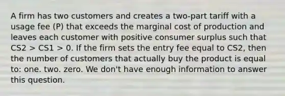 A firm has two customers and creates a two-part tariff with a usage fee (P) that exceeds the marginal cost of production and leaves each customer with positive <a href='https://www.questionai.com/knowledge/k77rlOEdsf-consumer-surplus' class='anchor-knowledge'>consumer surplus</a> such that CS2 > CS1 > 0. If the firm sets the entry fee equal to CS2, then the number of customers that actually buy the product is equal to: one. two. zero. We don't have enough information to answer this question.