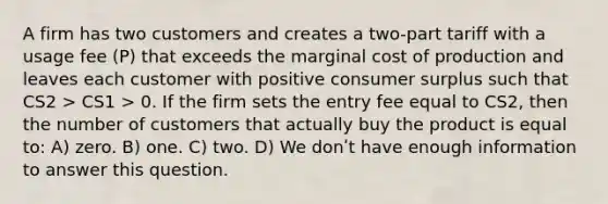 A firm has two customers and creates a two-part tariff with a usage fee (P) that exceeds the marginal cost of production and leaves each customer with positive <a href='https://www.questionai.com/knowledge/k77rlOEdsf-consumer-surplus' class='anchor-knowledge'>consumer surplus</a> such that CS2 > CS1 > 0. If the firm sets the entry fee equal to CS2, then the number of customers that actually buy the product is equal to: A) zero. B) one. C) two. D) We donʹt have enough information to answer this question.