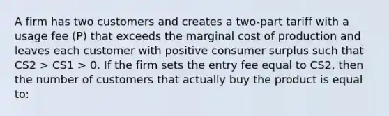 A firm has two customers and creates a two-part tariff with a usage fee (P) that exceeds the marginal cost of production and leaves each customer with positive <a href='https://www.questionai.com/knowledge/k77rlOEdsf-consumer-surplus' class='anchor-knowledge'>consumer surplus</a> such that CS2 > CS1 > 0. If the firm sets the entry fee equal to CS2, then the number of customers that actually buy the product is equal to: