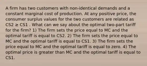 A firm has two customers with non-identical demands and a constant marginal cost of production. At any positive price, the consumer surplus values for the two customers are related as CS2 ≥ CS1 . What can we say about the optimal two-part tariff for the firm? 1) The firm sets the price equal to MC and the optimal tariff is equal to CS2. 2) The firm sets the price equal to MC and the optimal tariff is equal to CS1. 3) The firm sets the price equal to MC and the optimal tariff is equal to zero. 4) The optimal price is greater than MC and the optimal tariff is equal to CS1.