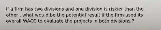 If a firm has two divisions and one division is riskier than the other , what would be the potential result if the firm used its overall WACC to evaluate the projects in both divisions ?