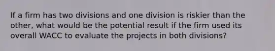 If a firm has two divisions and one division is riskier than the other, what would be the potential result if the firm used its overall WACC to evaluate the projects in both divisions?