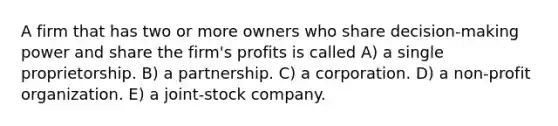 A firm that has two or more owners who share decision-making power and share the firm's profits is called A) a single proprietorship. B) a partnership. C) a corporation. D) a non-profit organization. E) a joint-stock company.