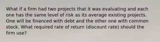 What if a firm had two projects that it was evaluating and each one has the same level of risk as its average existing projects. One will be financed with debt and the other one with common stock. What required rate of return (discount rate) should the firm use?