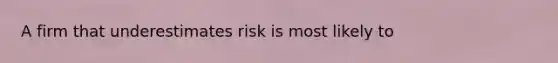 A firm that underestimates risk is most likely to