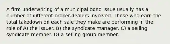 A firm underwriting of a municipal bond issue usually has a number of different broker-dealers involved. Those who earn the total takedown on each sale they make are performing in the role of A) the issuer. B) the syndicate manager. C) a selling syndicate member. D) a selling group member.