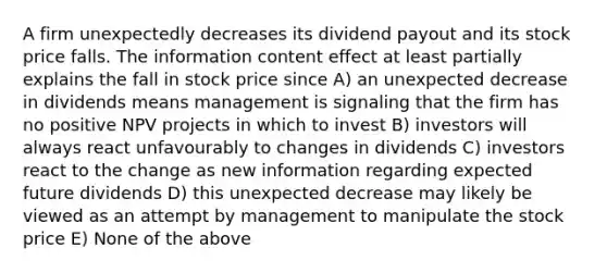 A firm unexpectedly decreases its dividend payout and its stock price falls. The information content effect at least partially explains the fall in stock price since A) an unexpected decrease in dividends means management is signaling that the firm has no positive NPV projects in which to invest B) investors will always react unfavourably to changes in dividends C) investors react to the change as new information regarding expected future dividends D) this unexpected decrease may likely be viewed as an attempt by management to manipulate the stock price E) None of the above