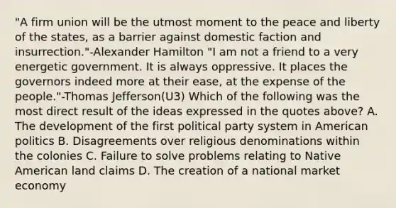 "A firm union will be the utmost moment to the peace and liberty of the states, as a barrier against domestic faction and insurrection."-<a href='https://www.questionai.com/knowledge/kk5OpKjFkP-alexander-hamilton' class='anchor-knowledge'>alexander hamilton</a> "I am not a friend to a very energetic government. It is always oppressive. It places the governors indeed more at their ease, at the expense of the people."-<a href='https://www.questionai.com/knowledge/kHyncoPsXv-thomas-jefferson' class='anchor-knowledge'>thomas jefferson</a>(U3) Which of the following was the most direct result of the ideas expressed in the quotes above? A. The development of the first political party system in American politics B. Disagreements over religious denominations within the colonies C. Failure to solve problems relating to Native American land claims D. The creation of a national market economy