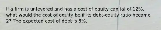 If a firm is unlevered and has a cost of equity capital of 12%, what would the cost of equity be if its debt-equity ratio became 2? The expected cost of debt is 8%.