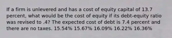 If a firm is unlevered and has a cost of equity capital of 13.7 percent, what would be the cost of equity if its debt-equity ratio was revised to .4? The expected cost of debt is 7.4 percent and there are no taxes. 15.54% 15.67% 16.09% 16.22% 16.36%