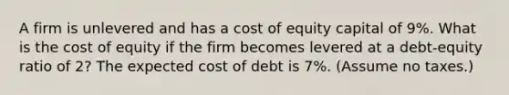 A firm is unlevered and has a cost of equity capital of 9%. What is the cost of equity if the firm becomes levered at a debt-equity ratio of 2? The expected cost of debt is 7%. (Assume no taxes.)