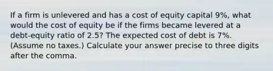 If a firm is unlevered and has a cost of equity capital 9%, what would the cost of equity be if the firms became levered at a debt-equity ratio of 2.5? The expected cost of debt is 7%. (Assume no taxes.) Calculate your answer precise to three digits after the comma.