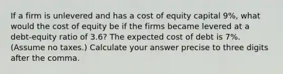 If a firm is unlevered and has a cost of equity capital 9%, what would the cost of equity be if the firms became levered at a debt-equity ratio of 3.6? The expected cost of debt is 7%. (Assume no taxes.) Calculate your answer precise to three digits after the comma.