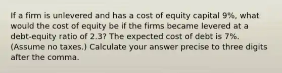 If a firm is unlevered and has a cost of equity capital 9%, what would the cost of equity be if the firms became levered at a debt-equity ratio of 2.3? The expected cost of debt is 7%. (Assume no taxes.) Calculate your answer precise to three digits after the comma.