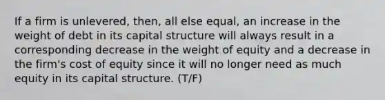 If a firm is unlevered, then, all else equal, an increase in the weight of debt in its capital structure will always result in a corresponding decrease in the weight of equity and a decrease in the firm's cost of equity since it will no longer need as much equity in its capital structure. (T/F)