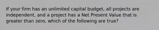 If your firm has an unlimited capital budget, all projects are independent, and a project has a Net Present Value that is greater than zero, which of the following are true?