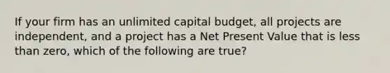 If your firm has an unlimited capital budget, all projects are independent, and a project has a Net Present Value that is less than zero, which of the following are true?