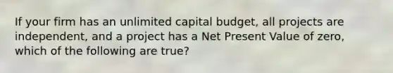 If your firm has an unlimited capital budget, all projects are independent, and a project has a Net Present Value of zero, which of the following are true?