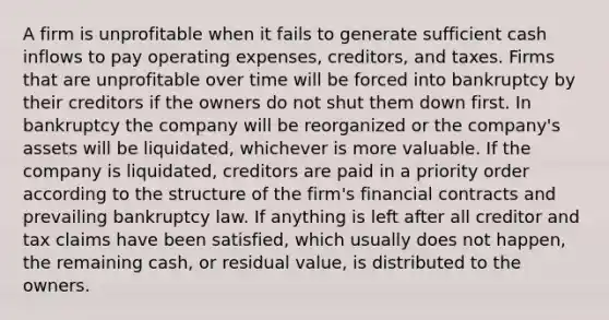 A firm is unprofitable when it fails to generate sufficient cash inflows to pay operating expenses, creditors, and taxes. Firms that are unprofitable over time will be forced into bankruptcy by their creditors if the owners do not shut them down first. In bankruptcy the company will be reorganized or the company's assets will be liquidated, whichever is more valuable. If the company is liquidated, creditors are paid in a priority order according to the structure of the firm's financial contracts and prevailing bankruptcy law. If anything is left after all creditor and tax claims have been satisfied, which usually does not happen, the remaining cash, or residual value, is distributed to the owners.